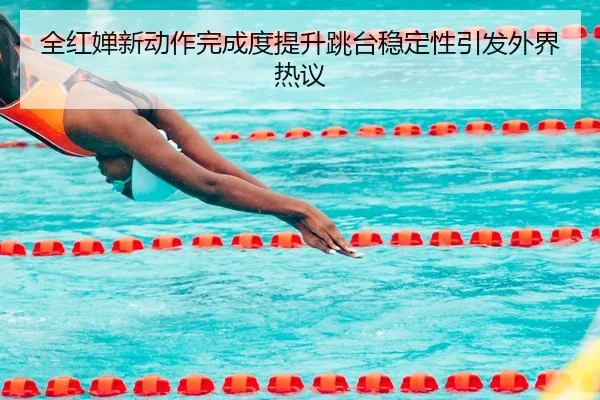 全红婵新动作完成度提升跳台稳定性引发外界热议